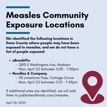Measles Community Exposure Locations: We identified the following locations in Dane County where people may have been exposed to measles, and we do not have a list of people exposed:   uBreakiFix 2810 E Washington Ave, Madison Mon, April 22 between 5:00 - 7:30pm Noodles & Company 110 Limestone Pass, Cottage Grove Mon, April 22 between 5:15 – 7:45pm  If additional sites are identified, we will add them to publichealthmdc.com/measles. April 26, 2024